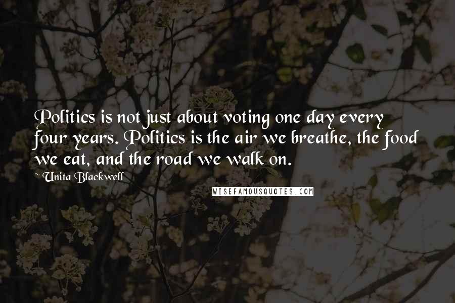 Unita Blackwell Quotes: Politics is not just about voting one day every four years. Politics is the air we breathe, the food we eat, and the road we walk on.