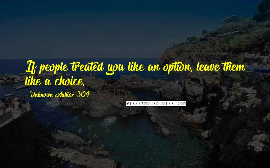 Unknown Author 304 Quotes: If people treated you like an option, leave them like a choice.