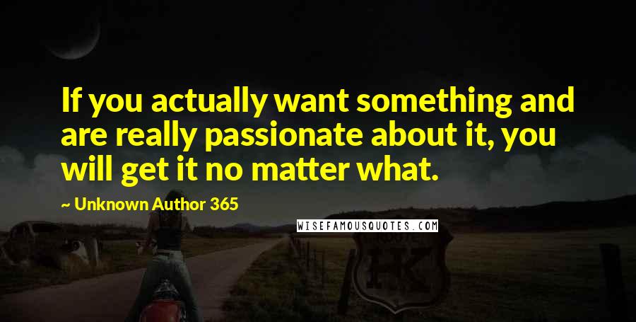 Unknown Author 365 Quotes: If you actually want something and are really passionate about it, you will get it no matter what.