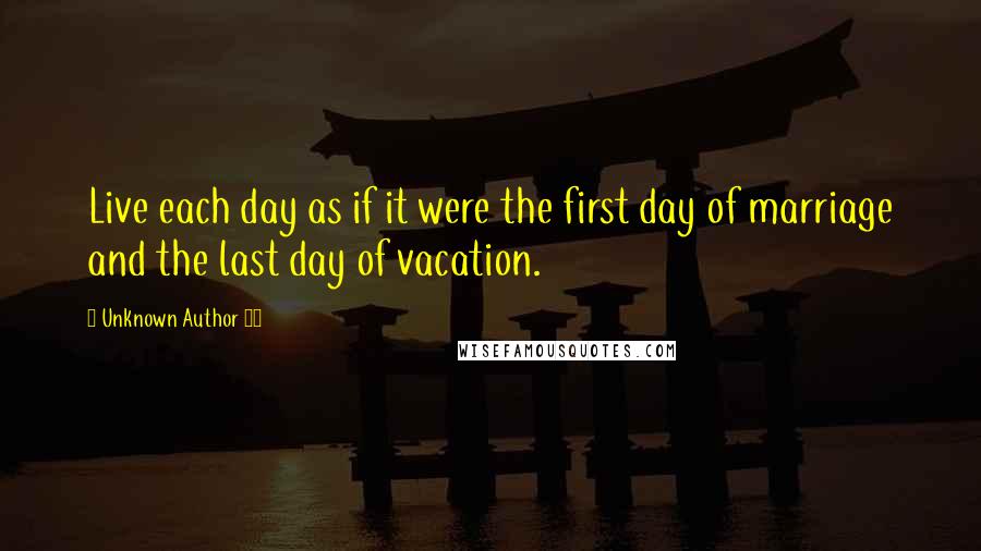 Unknown Author 47 Quotes: Live each day as if it were the first day of marriage and the last day of vacation.