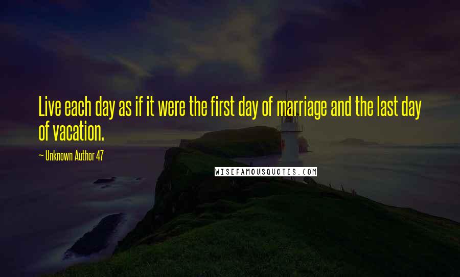 Unknown Author 47 Quotes: Live each day as if it were the first day of marriage and the last day of vacation.