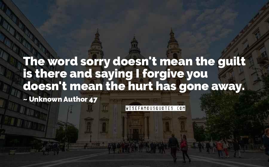 Unknown Author 47 Quotes: The word sorry doesn't mean the guilt is there and saying I forgive you doesn't mean the hurt has gone away.