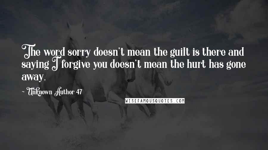 Unknown Author 47 Quotes: The word sorry doesn't mean the guilt is there and saying I forgive you doesn't mean the hurt has gone away.
