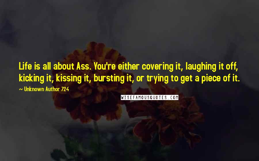 Unknown Author 724 Quotes: Life is all about Ass. You're either covering it, laughing it off, kicking it, kissing it, bursting it, or trying to get a piece of it.