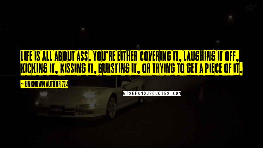 Unknown Author 724 Quotes: Life is all about Ass. You're either covering it, laughing it off, kicking it, kissing it, bursting it, or trying to get a piece of it.