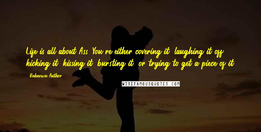 Unknown Author 724 Quotes: Life is all about Ass. You're either covering it, laughing it off, kicking it, kissing it, bursting it, or trying to get a piece of it.