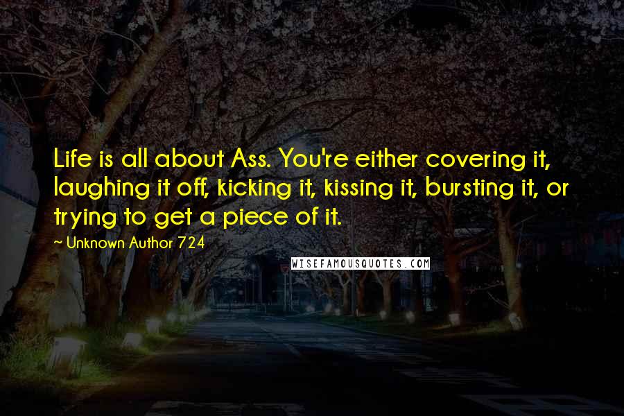 Unknown Author 724 Quotes: Life is all about Ass. You're either covering it, laughing it off, kicking it, kissing it, bursting it, or trying to get a piece of it.