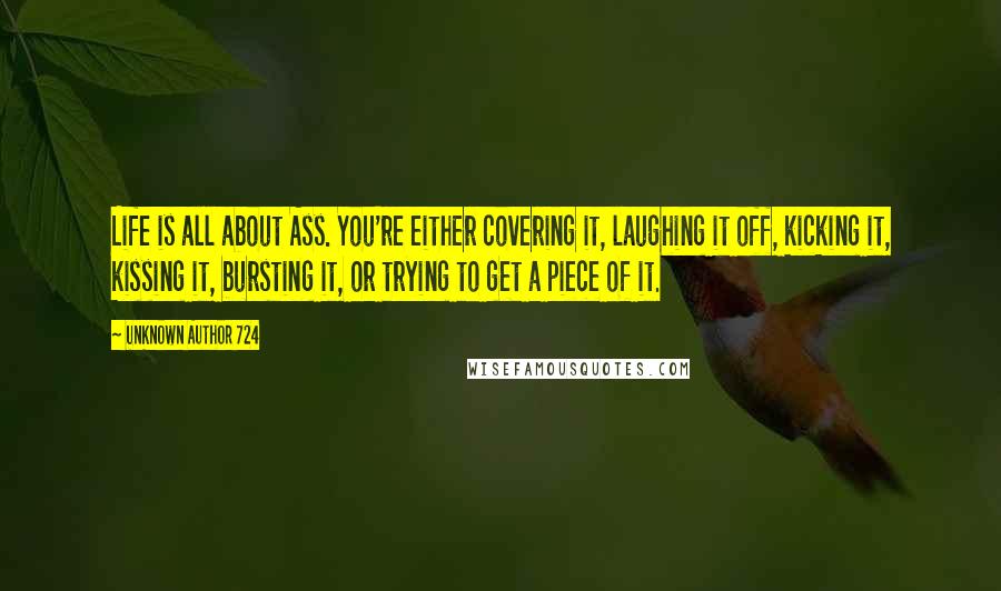 Unknown Author 724 Quotes: Life is all about Ass. You're either covering it, laughing it off, kicking it, kissing it, bursting it, or trying to get a piece of it.