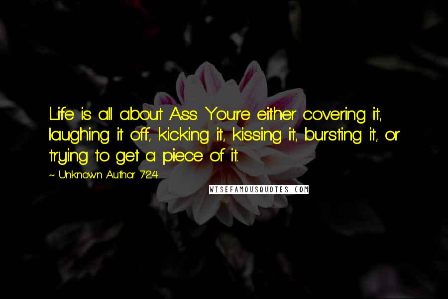 Unknown Author 724 Quotes: Life is all about Ass. You're either covering it, laughing it off, kicking it, kissing it, bursting it, or trying to get a piece of it.