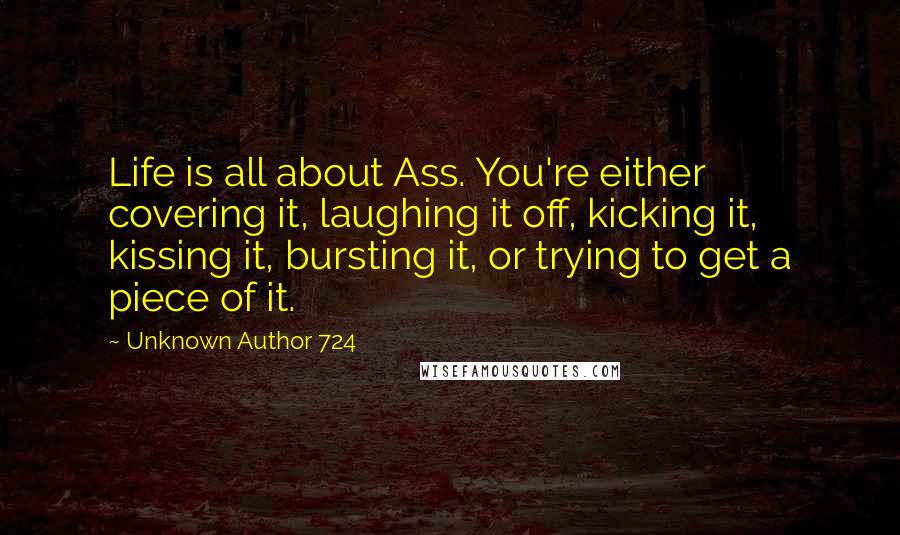 Unknown Author 724 Quotes: Life is all about Ass. You're either covering it, laughing it off, kicking it, kissing it, bursting it, or trying to get a piece of it.