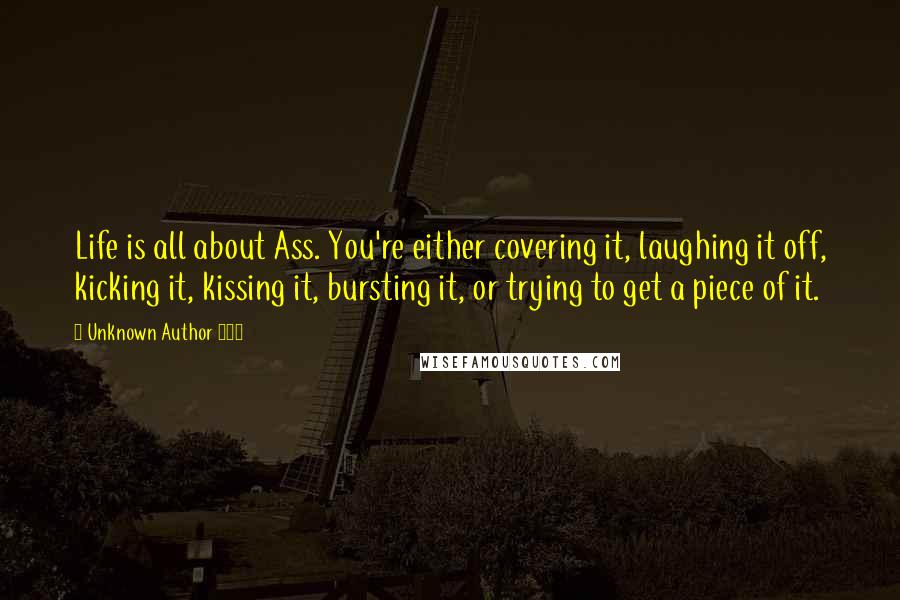 Unknown Author 724 Quotes: Life is all about Ass. You're either covering it, laughing it off, kicking it, kissing it, bursting it, or trying to get a piece of it.