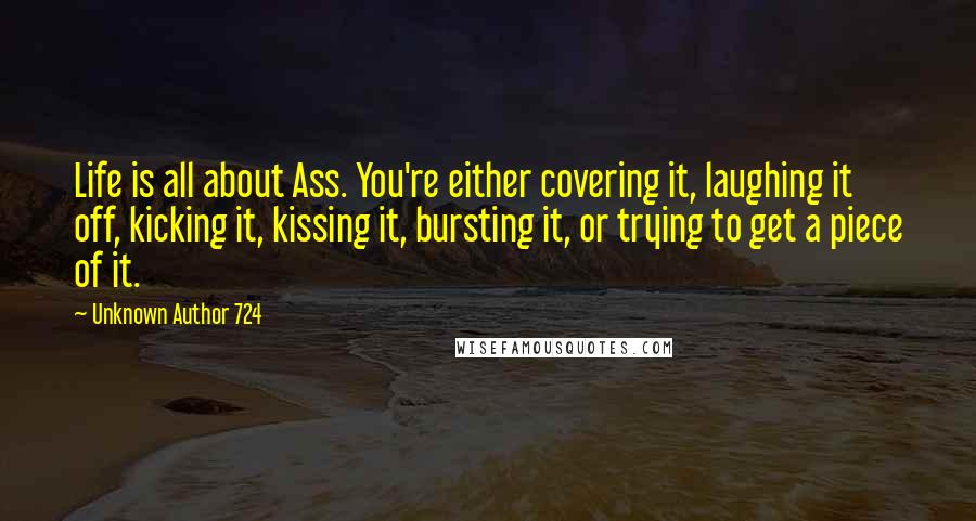 Unknown Author 724 Quotes: Life is all about Ass. You're either covering it, laughing it off, kicking it, kissing it, bursting it, or trying to get a piece of it.