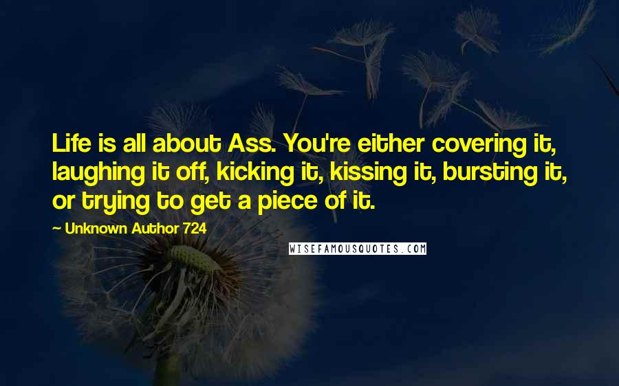 Unknown Author 724 Quotes: Life is all about Ass. You're either covering it, laughing it off, kicking it, kissing it, bursting it, or trying to get a piece of it.