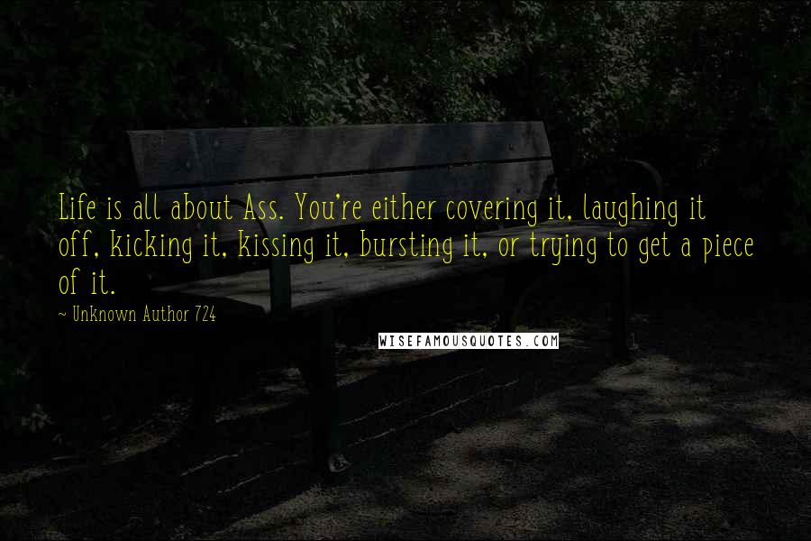 Unknown Author 724 Quotes: Life is all about Ass. You're either covering it, laughing it off, kicking it, kissing it, bursting it, or trying to get a piece of it.