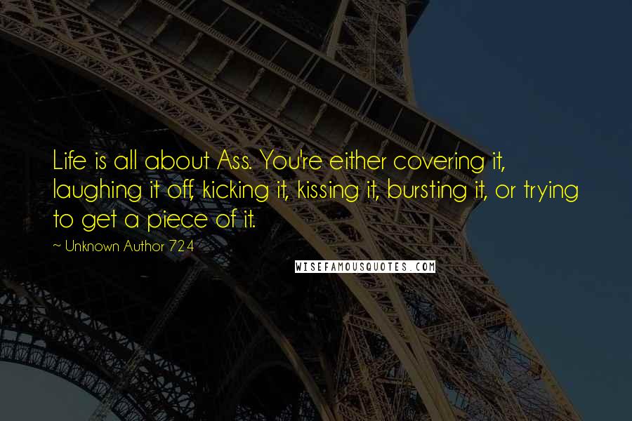 Unknown Author 724 Quotes: Life is all about Ass. You're either covering it, laughing it off, kicking it, kissing it, bursting it, or trying to get a piece of it.