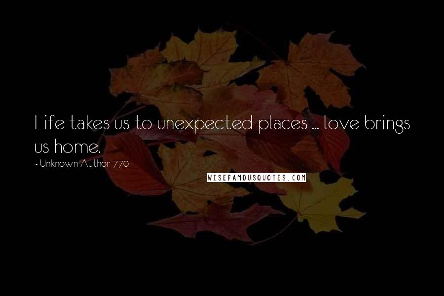 Unknown Author 770 Quotes: Life takes us to unexpected places ... love brings us home.