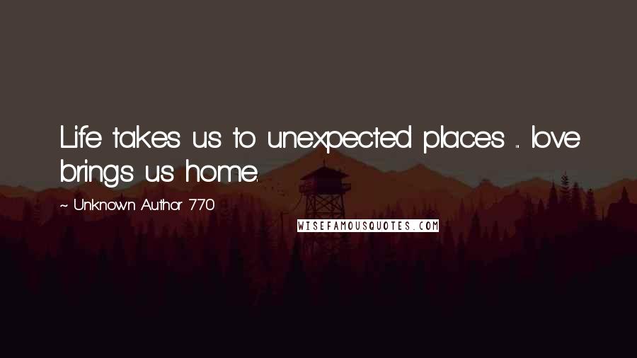 Unknown Author 770 Quotes: Life takes us to unexpected places ... love brings us home.