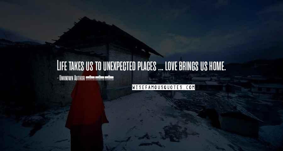 Unknown Author 770 Quotes: Life takes us to unexpected places ... love brings us home.