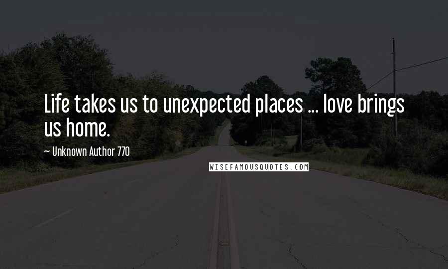 Unknown Author 770 Quotes: Life takes us to unexpected places ... love brings us home.