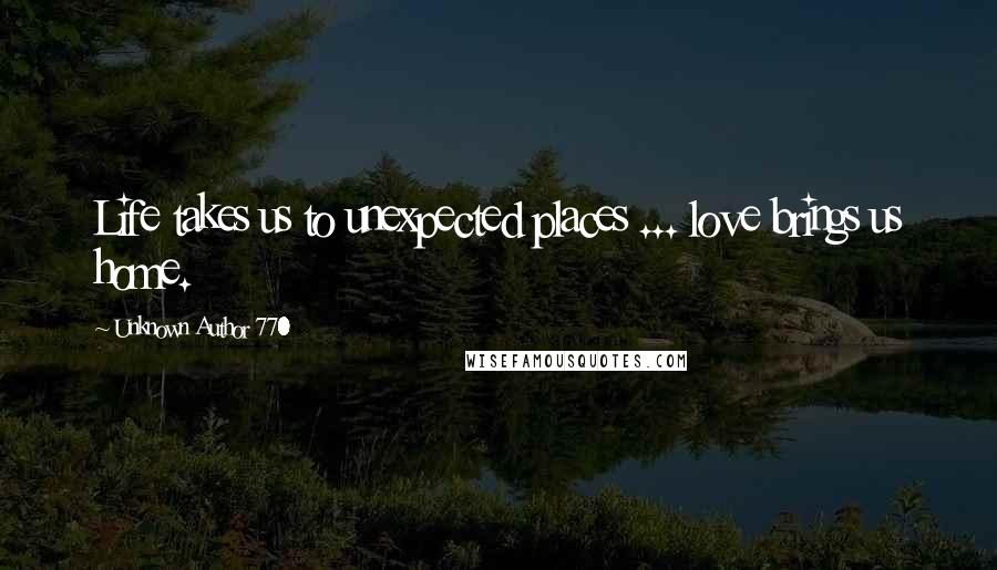 Unknown Author 770 Quotes: Life takes us to unexpected places ... love brings us home.