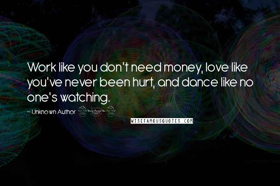 Unknown Author 909 Quotes: Work like you don't need money, love like you've never been hurt, and dance like no one's watching.