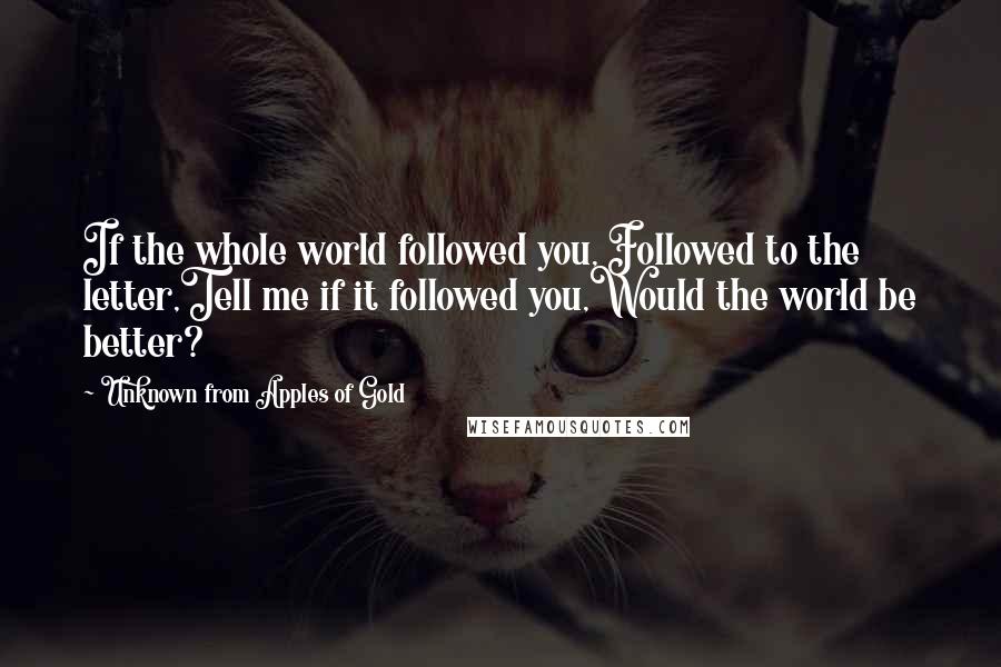 Unknown From Apples Of Gold Quotes: If the whole world followed you, Followed to the letter,Tell me if it followed you,Would the world be better?
