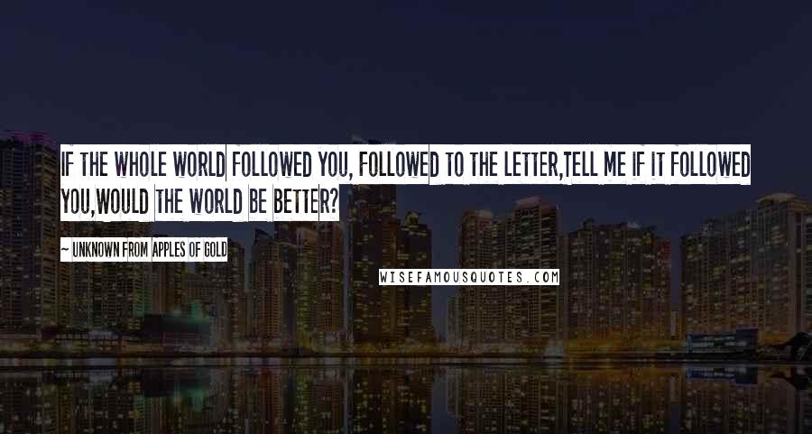 Unknown From Apples Of Gold Quotes: If the whole world followed you, Followed to the letter,Tell me if it followed you,Would the world be better?