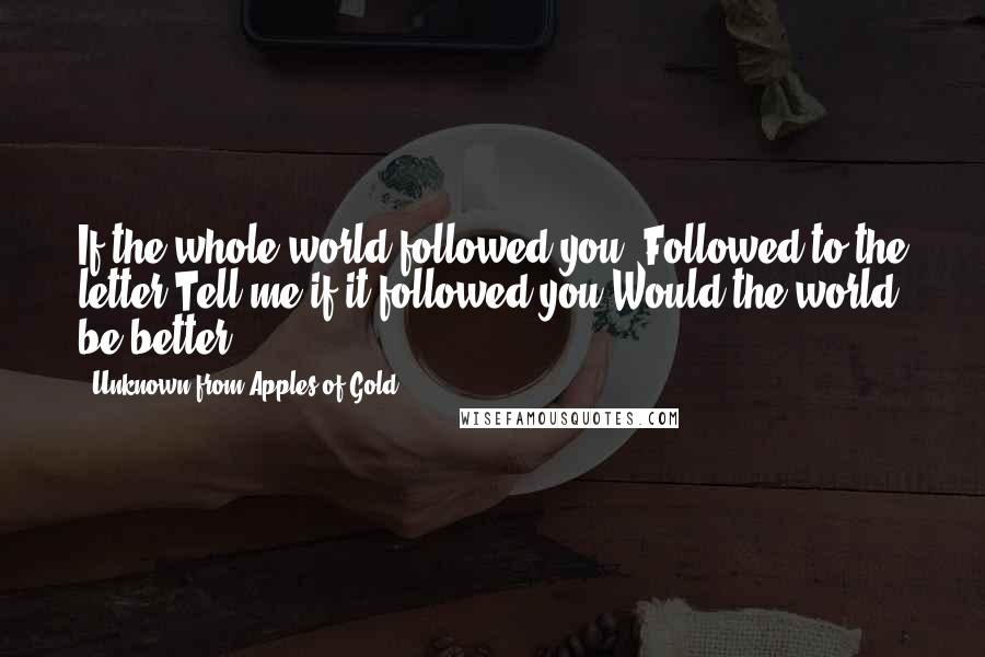 Unknown From Apples Of Gold Quotes: If the whole world followed you, Followed to the letter,Tell me if it followed you,Would the world be better?