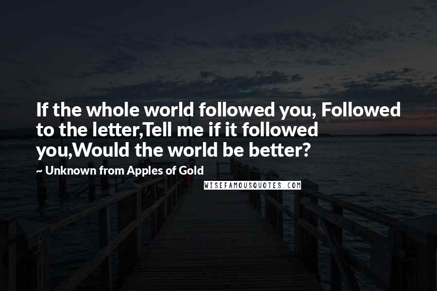 Unknown From Apples Of Gold Quotes: If the whole world followed you, Followed to the letter,Tell me if it followed you,Would the world be better?