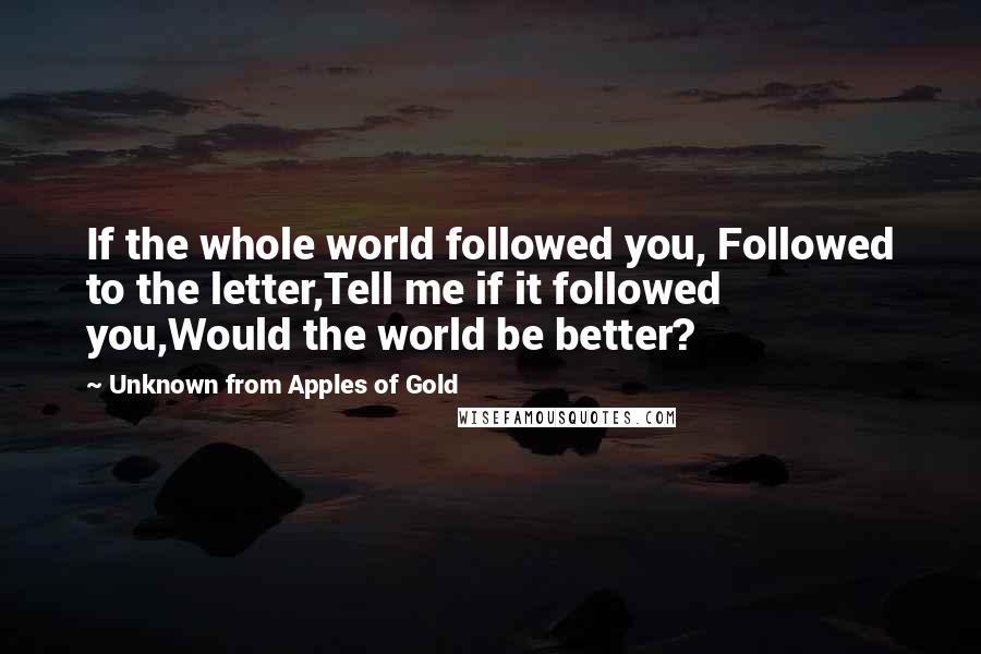 Unknown From Apples Of Gold Quotes: If the whole world followed you, Followed to the letter,Tell me if it followed you,Would the world be better?