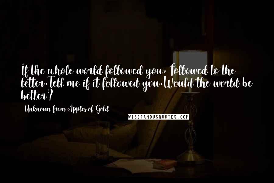 Unknown From Apples Of Gold Quotes: If the whole world followed you, Followed to the letter,Tell me if it followed you,Would the world be better?