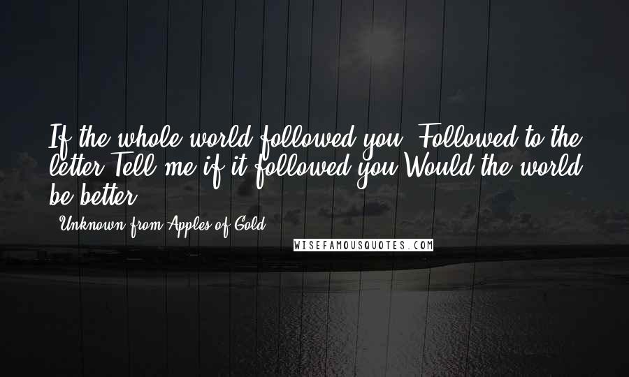 Unknown From Apples Of Gold Quotes: If the whole world followed you, Followed to the letter,Tell me if it followed you,Would the world be better?