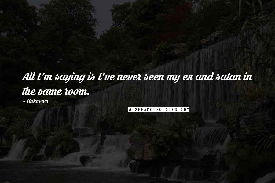 Unknown Quotes: All I'm saying is I've never seen my ex and satan in the same room.