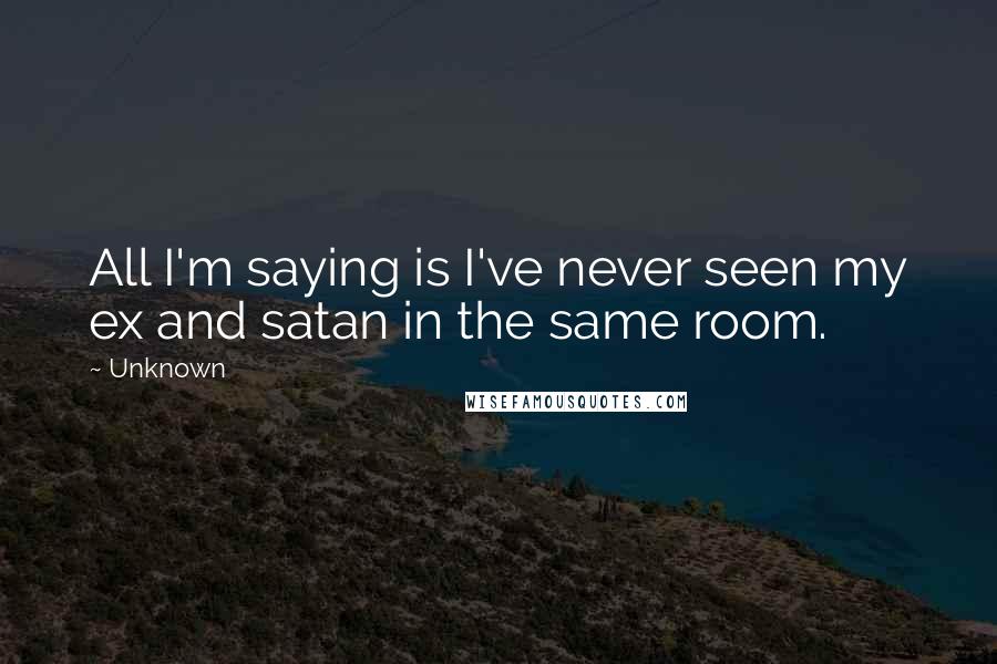 Unknown Quotes: All I'm saying is I've never seen my ex and satan in the same room.