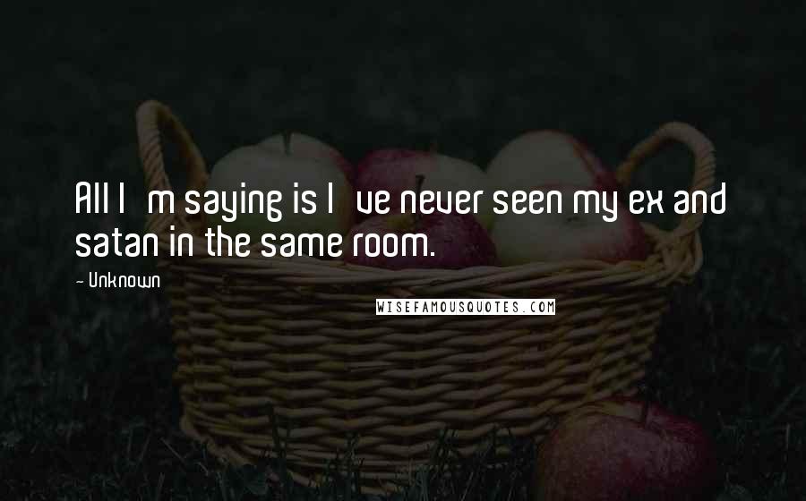 Unknown Quotes: All I'm saying is I've never seen my ex and satan in the same room.