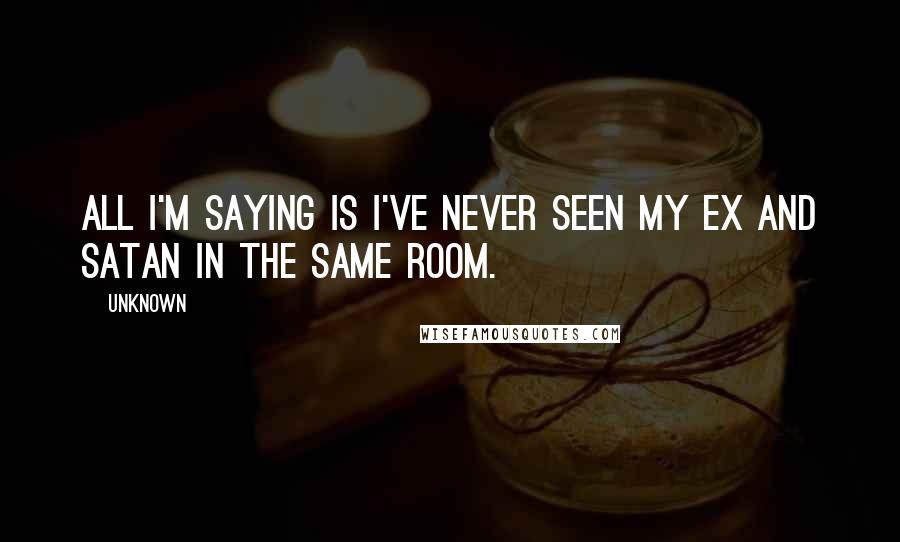 Unknown Quotes: All I'm saying is I've never seen my ex and satan in the same room.