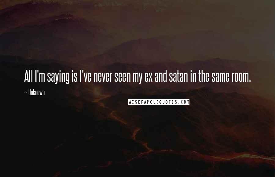 Unknown Quotes: All I'm saying is I've never seen my ex and satan in the same room.