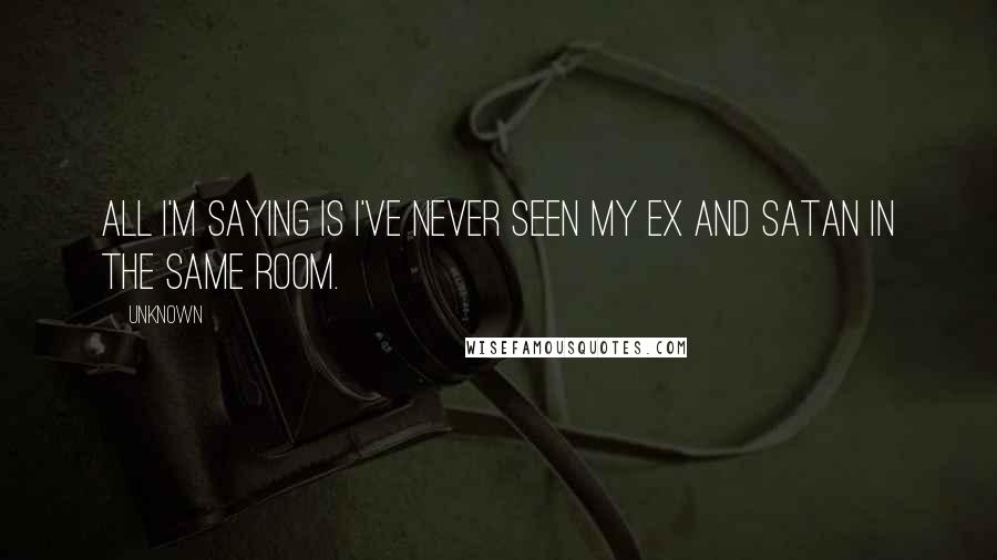 Unknown Quotes: All I'm saying is I've never seen my ex and satan in the same room.