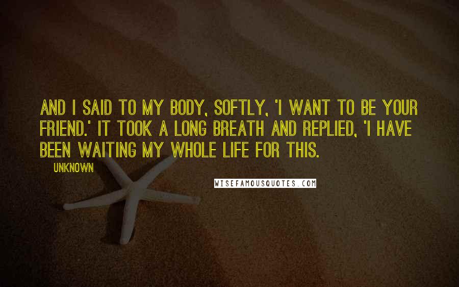 Unknown Quotes: And I said to my body, softly, 'I want to be your friend.' It took a long breath and replied, 'I have been waiting my whole life for this.