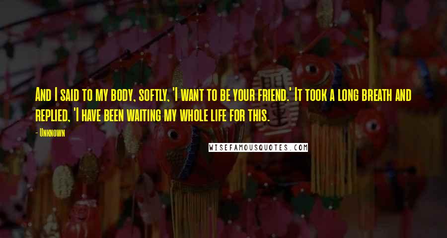 Unknown Quotes: And I said to my body, softly, 'I want to be your friend.' It took a long breath and replied, 'I have been waiting my whole life for this.