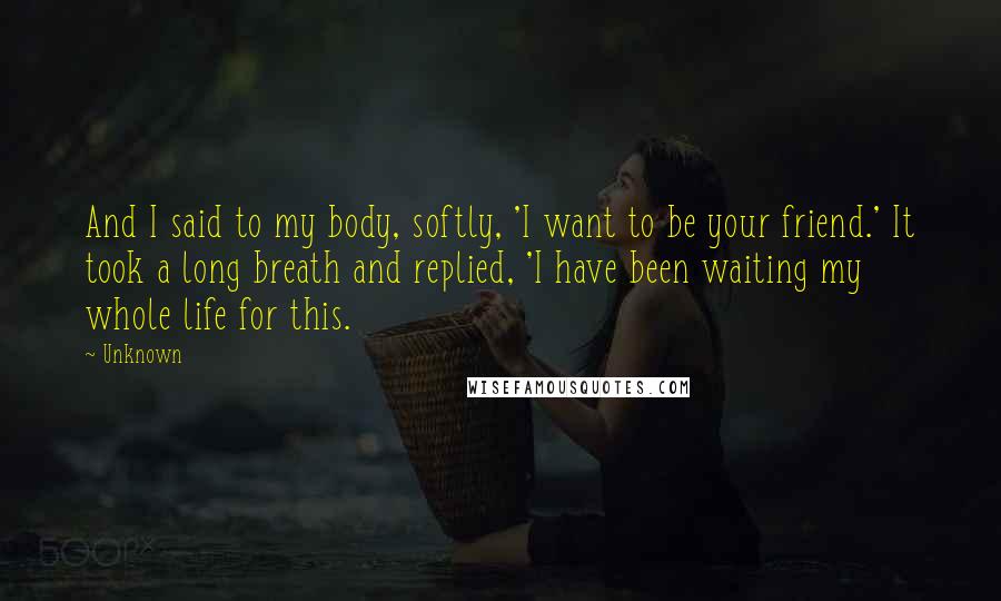 Unknown Quotes: And I said to my body, softly, 'I want to be your friend.' It took a long breath and replied, 'I have been waiting my whole life for this.