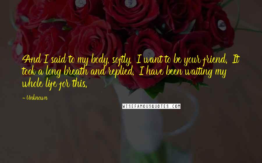 Unknown Quotes: And I said to my body, softly, 'I want to be your friend.' It took a long breath and replied, 'I have been waiting my whole life for this.