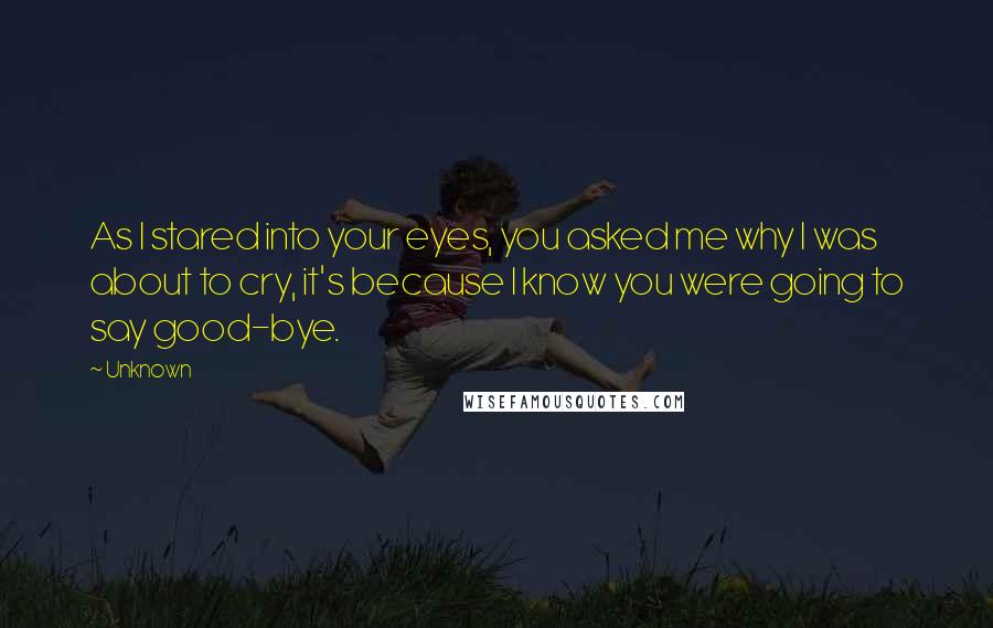 Unknown Quotes: As I stared into your eyes, you asked me why I was about to cry, it's because I know you were going to say good-bye.