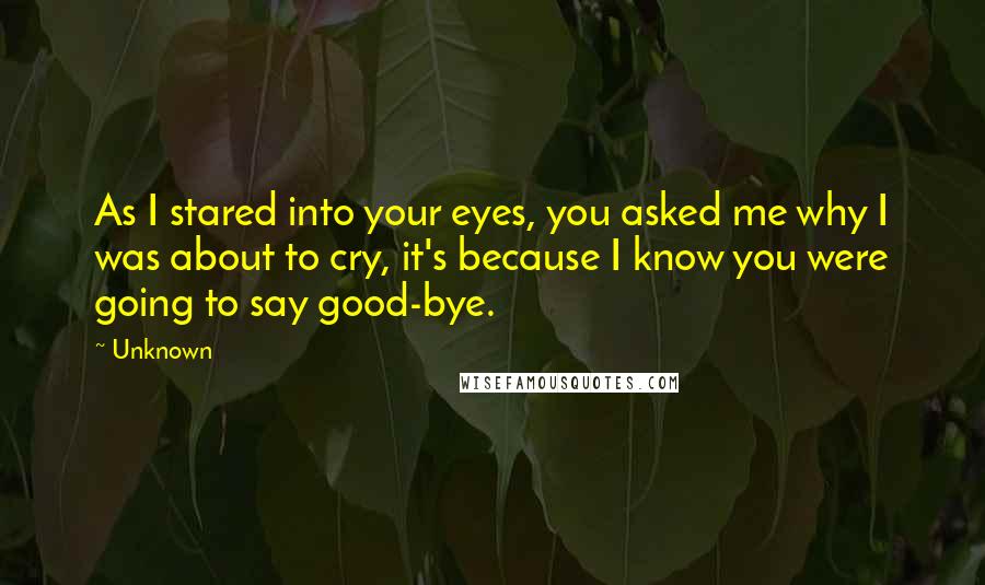 Unknown Quotes: As I stared into your eyes, you asked me why I was about to cry, it's because I know you were going to say good-bye.