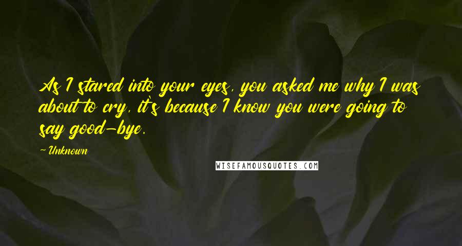 Unknown Quotes: As I stared into your eyes, you asked me why I was about to cry, it's because I know you were going to say good-bye.