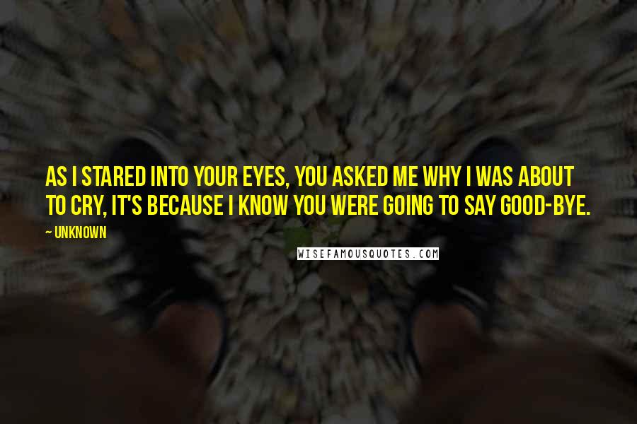 Unknown Quotes: As I stared into your eyes, you asked me why I was about to cry, it's because I know you were going to say good-bye.