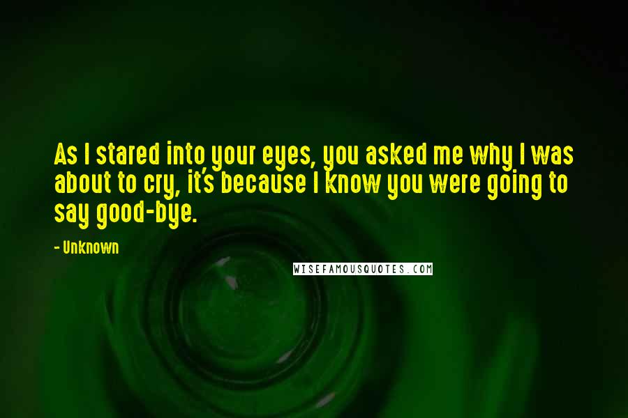 Unknown Quotes: As I stared into your eyes, you asked me why I was about to cry, it's because I know you were going to say good-bye.