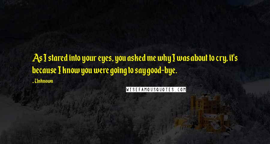 Unknown Quotes: As I stared into your eyes, you asked me why I was about to cry, it's because I know you were going to say good-bye.