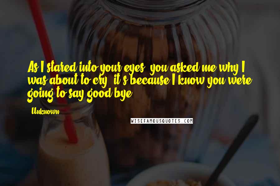 Unknown Quotes: As I stared into your eyes, you asked me why I was about to cry, it's because I know you were going to say good-bye.