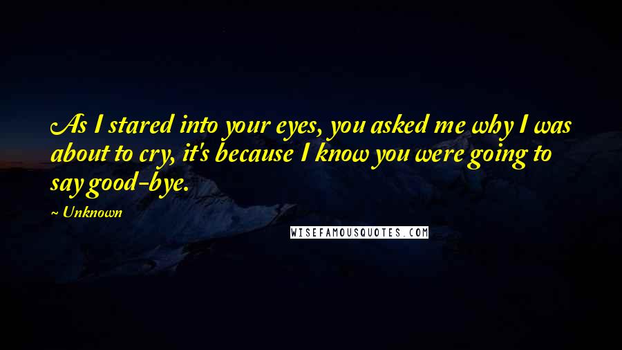 Unknown Quotes: As I stared into your eyes, you asked me why I was about to cry, it's because I know you were going to say good-bye.